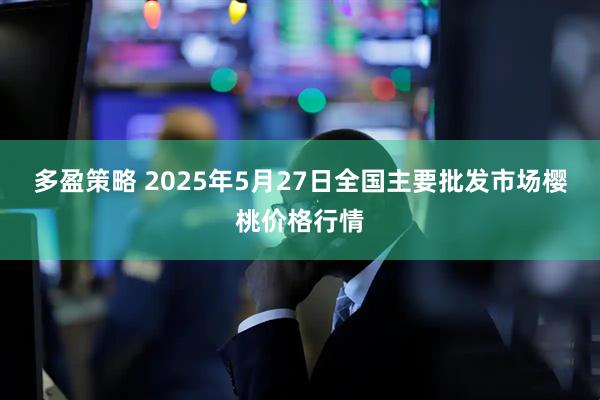 多盈策略 2025年5月27日全国主要批发市场樱桃价格行情