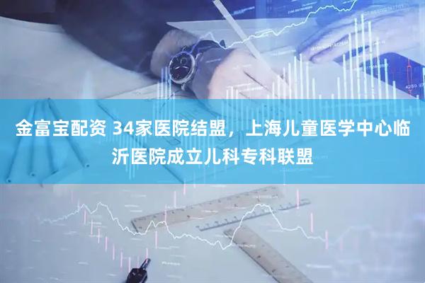 金富宝配资 34家医院结盟，上海儿童医学中心临沂医院成立儿科专科联盟