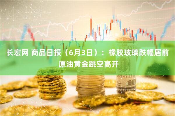 长宏网 商品日报（6月3日）：橡胶玻璃跌幅居前 原油黄金跳空高开