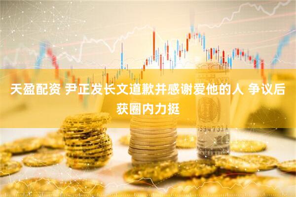 天盈配资 尹正发长文道歉并感谢爱他的人 争议后获圈内力挺