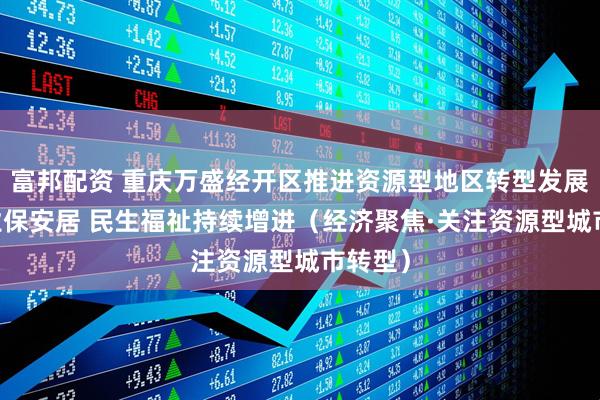 富邦配资 重庆万盛经开区推进资源型地区转型发展 稳就业保安居 民生福祉持续增进（经济聚焦·关注资源型城市转型）