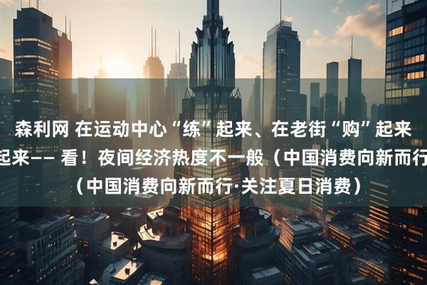森利网 在运动中心“练”起来、在老街“购”起来、在夜市“吃”起来—— 看！夜间经济热度不一般（中国消费向新而行·关注夏日消费）