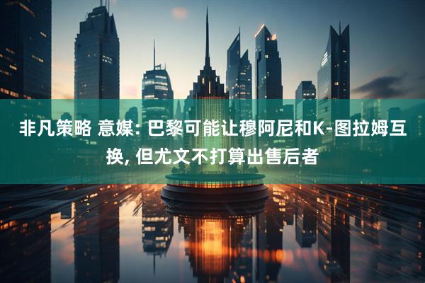 非凡策略 意媒: 巴黎可能让穆阿尼和K-图拉姆互换, 但尤文不打算出售后者
