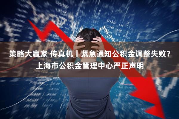 策略大赢家 传真机丨紧急通知公积金调整失败？上海市公积金管理中心严正声明