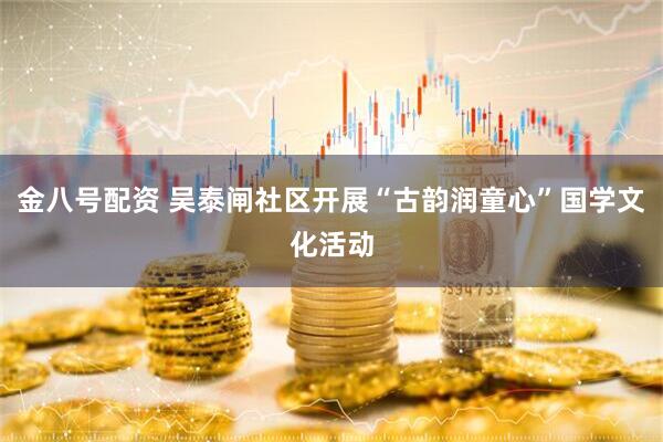 金八号配资 吴泰闸社区开展“古韵润童心”国学文化活动