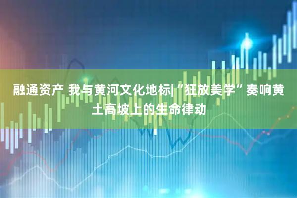 融通资产 我与黄河文化地标|“狂放美学”奏响黄土高坡上的生命律动