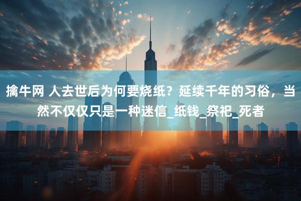 擒牛网 人去世后为何要烧纸？延续千年的习俗，当然不仅仅只是一种迷信_纸钱_祭祀_死者