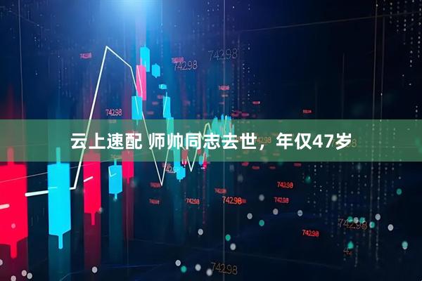 云上速配 师帅同志去世，年仅47岁