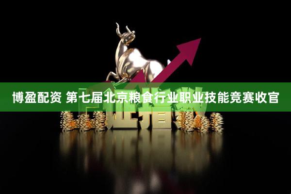 博盈配资 第七届北京粮食行业职业技能竞赛收官