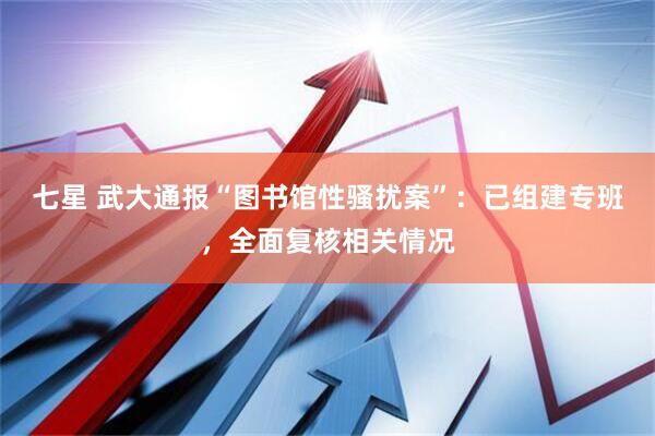 七星 武大通报“图书馆性骚扰案”：已组建专班，全面复核相关情况