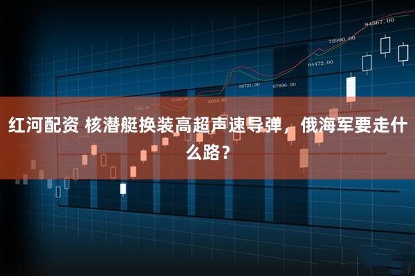 红河配资 核潜艇换装高超声速导弹，俄海军要走什么路？