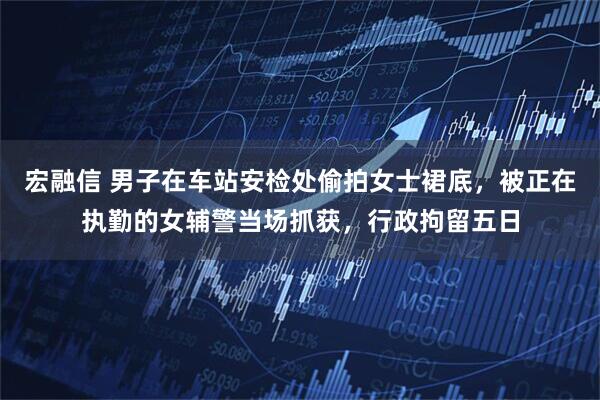 宏融信 男子在车站安检处偷拍女士裙底，被正在执勤的女辅警当场抓获，行政拘留五日