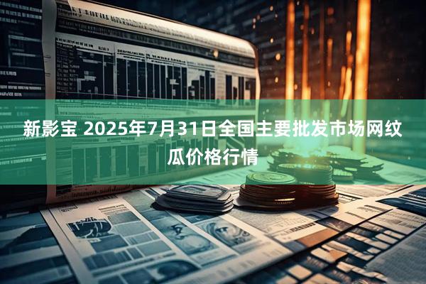 新影宝 2025年7月31日全国主要批发市场网纹瓜价格行情