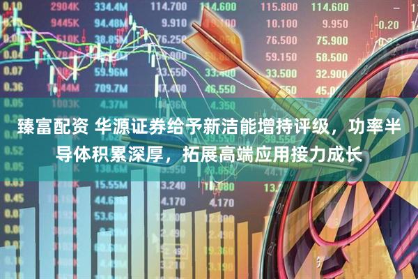 臻富配资 华源证券给予新洁能增持评级，功率半导体积累深厚，拓展高端应用接力成长