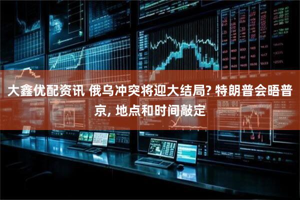 大鑫优配资讯 俄乌冲突将迎大结局? 特朗普会晤普京, 地点和时间敲定