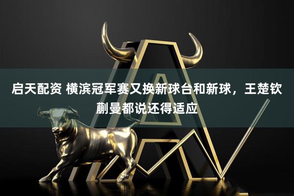 启天配资 横滨冠军赛又换新球台和新球，王楚钦蒯曼都说还得适应