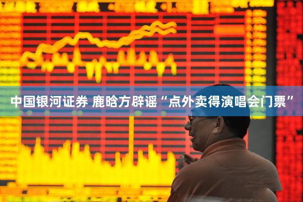 中国银河证券 鹿晗方辟谣“点外卖得演唱会门票”