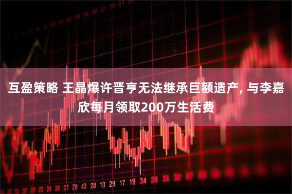 互盈策略 王晶爆许晋亨无法继承巨额遗产, 与李嘉欣每月领取200万生活费