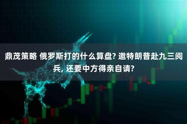 鼎茂策略 俄罗斯打的什么算盘? 邀特朗普赴九三阅兵, 还要中方得亲自请?