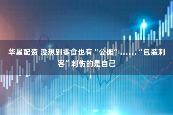 华星配资 没想到零食也有“公摊”……“包装刺客”刺伤的是自己